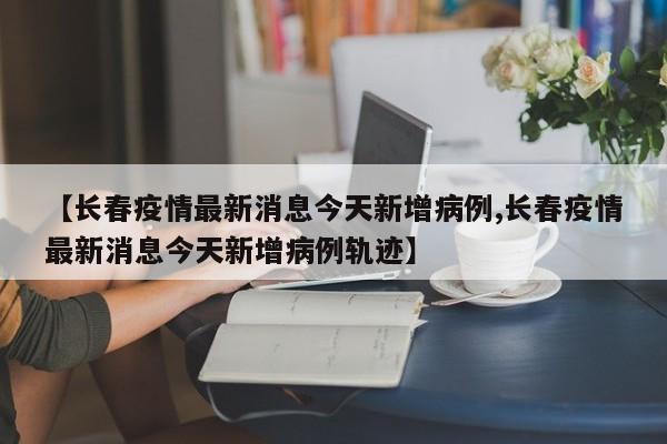 【长春疫情最新消息今天新增病例,长春疫情最新消息今天新增病例轨迹】