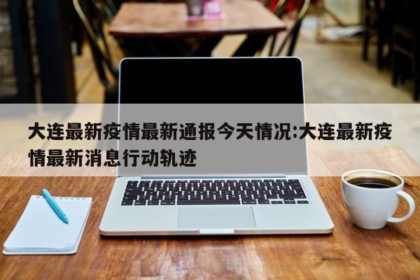 大连最新疫情最新通报今天情况:大连最新疫情最新消息行动轨迹