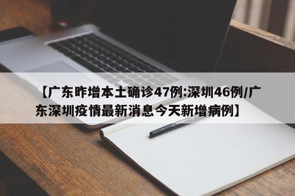 【广东昨增本土确诊47例:深圳46例/广东深圳疫情最新消息今天新增病例】
