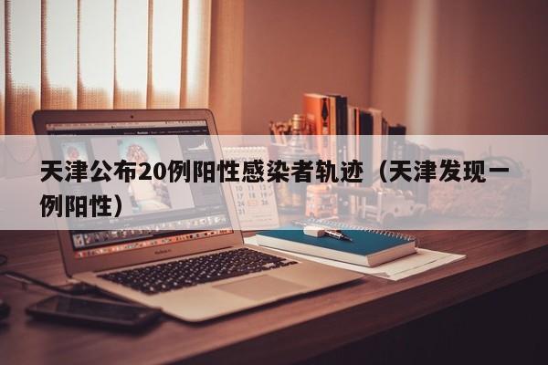 天津公布20例阳性感染者轨迹(天津发现一例阳性)