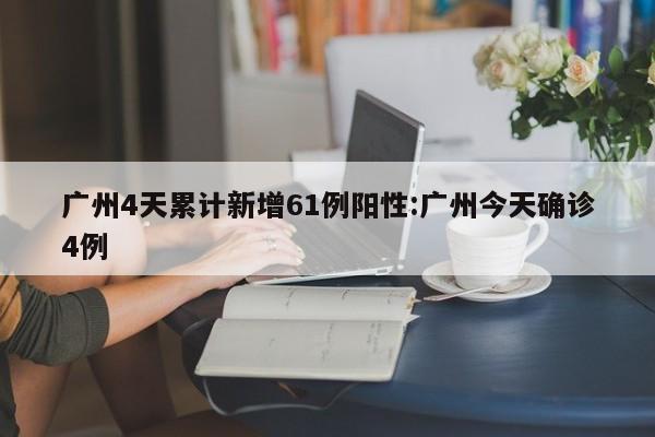 广州4天累计新增61例阳性:广州今天确诊4例