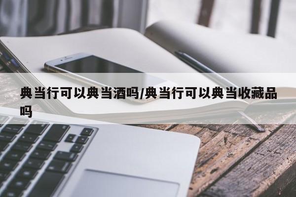典当行可以典当酒吗/典当行可以典当收藏品吗