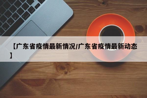 【广东省疫情最新情况/广东省疫情最新动态】