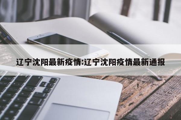 辽宁沈阳最新疫情:辽宁沈阳疫情最新通报