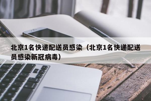 北京1名快递配送员感染(北京1名快递配送员感染新冠病毒)