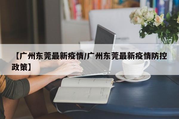 【广州东莞最新疫情/广州东莞最新疫情防控政策】