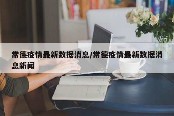 常德疫情最新数据消息/常德疫情最新数据消息新闻
