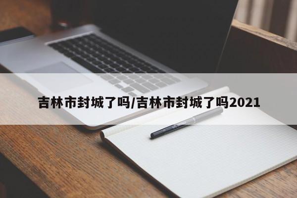 吉林市封城了吗/吉林市封城了吗2021